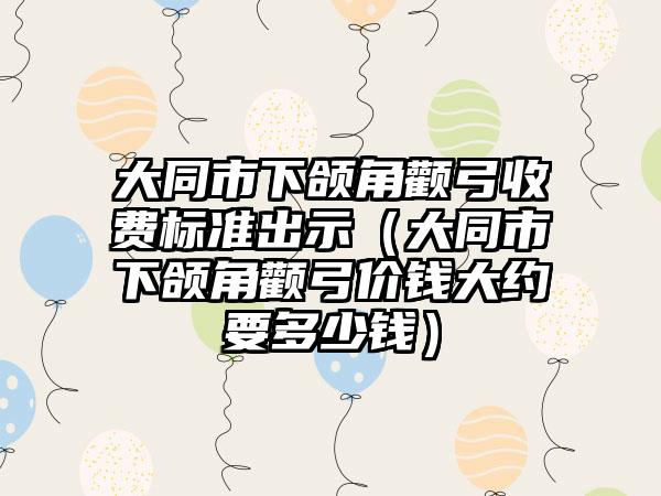 大同市下颌角颧弓收费标准出示（大同市下颌角颧弓价钱大约要多少钱）