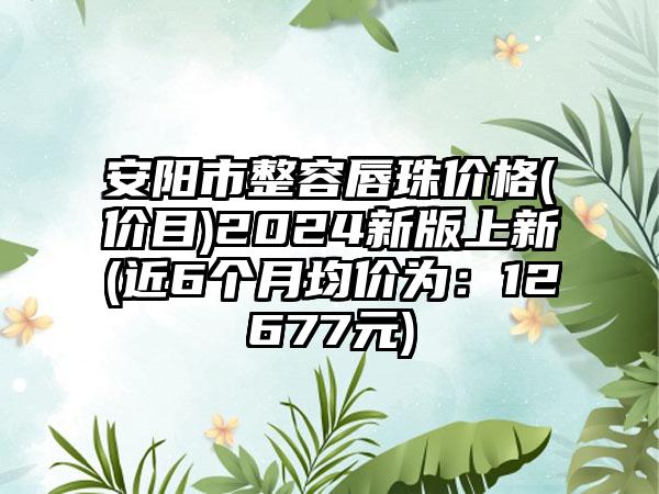 安阳市整容唇珠价格(价目)2024新版上新(近6个月均价为：12677元)