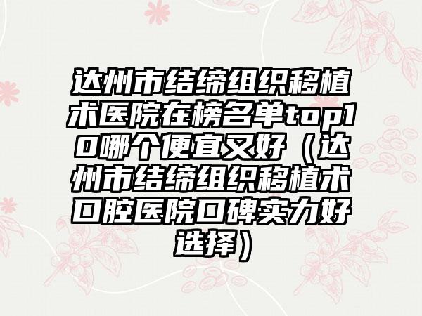 达州市结缔组织移植术医院在榜名单top10哪个便宜又好（达州市结缔组织移植术口腔医院口碑实力好选择）