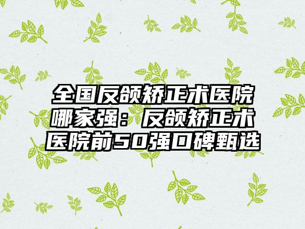 全国反颌矫正术医院哪家强：反颌矫正术医院前50强口碑甄选