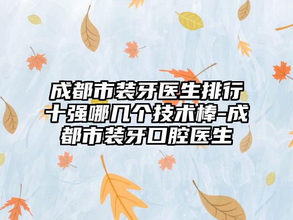 成都市装牙医生排行十强哪几个技术棒-成都市装牙口腔医生