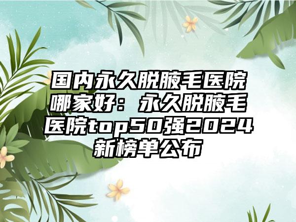 国内永久脱腋毛医院哪家好：永久脱腋毛医院top50强2024新榜单公布