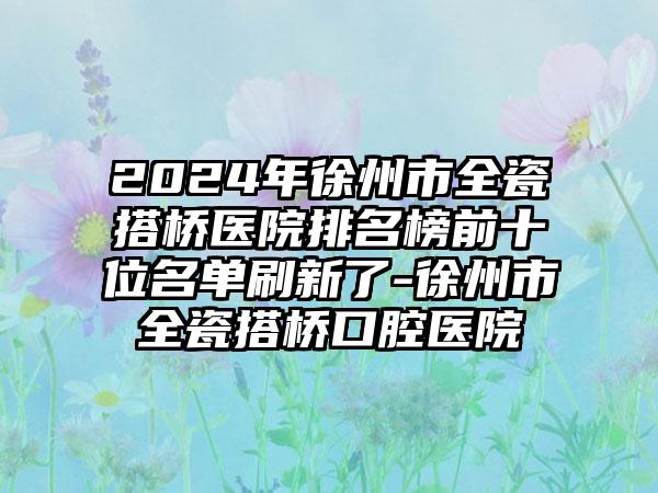 2024年徐州市全瓷搭桥医院排名榜前十位名单刷新了-徐州市全瓷搭桥口腔医院