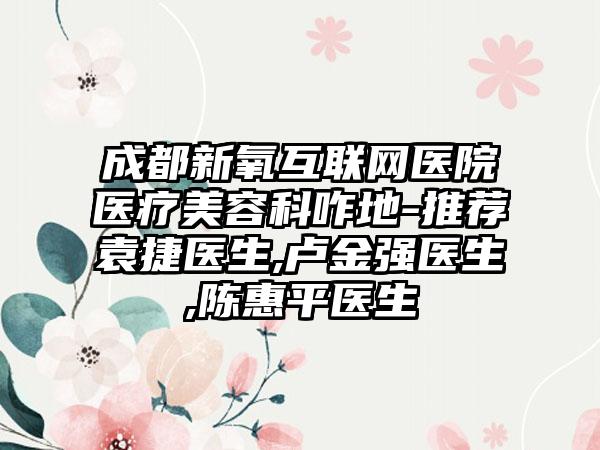 成都新氧互联网医院医疗美容科咋地-推荐袁捷医生,卢金强医生,陈惠平医生