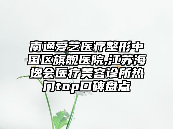 南通爱艺医疗整形中国区旗舰医院,江苏海逸会医疗美容诊所热门top口碑盘点