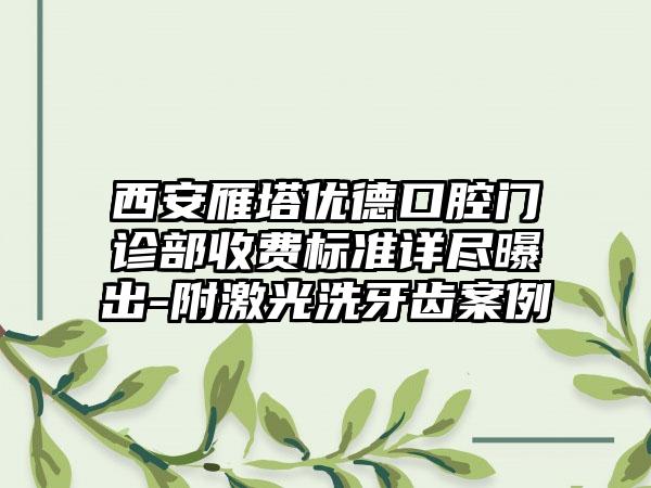 西安雁塔优德口腔门诊部收费标准详尽曝出-附激光洗牙齿案例