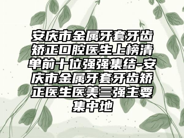 安庆市金属牙套牙齿矫正口腔医生上榜清单前十位强强集结-安庆市金属牙套牙齿矫正医生医美三强主要集中地