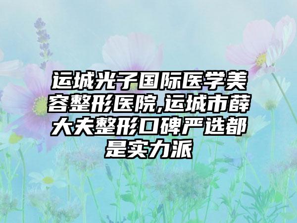 运城光子国际医学美容整形医院,运城市薛大夫整形口碑严选都是实力派