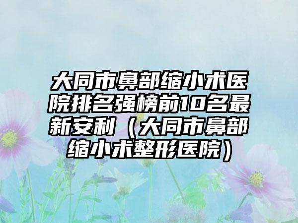 大同市鼻部缩小术医院排名强榜前10名最新安利（大同市鼻部缩小术整形医院）