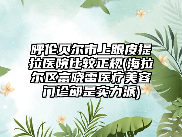 呼伦贝尔市上眼皮提拉医院比较正规(海拉尔区富晓雷医疗美容门诊部是实力派)