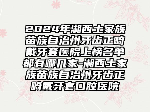 2024年湘西土家族苗族自治州牙齿正畸戴牙套医院上榜名单都有哪几家-湘西土家族苗族自治州牙齿正畸戴牙套口腔医院