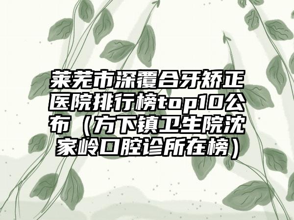 莱芜市深覆合牙矫正医院排行榜top10公布（方下镇卫生院沈家岭口腔诊所在榜）