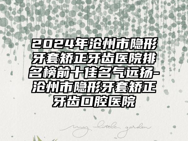 2024年沧州市隐形牙套矫正牙齿医院排名榜前十佳名气远扬-沧州市隐形牙套矫正牙齿口腔医院