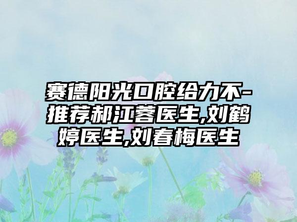 赛德阳光口腔给力不-推荐郝江蓉医生,刘鹤婷医生,刘春梅医生