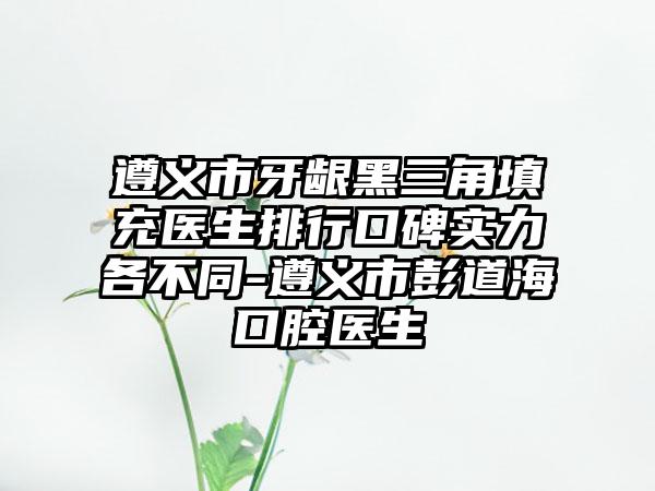 遵义市牙龈黑三角填充医生排行口碑实力各不同-遵义市彭道海口腔医生