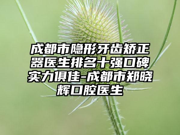 成都市隐形牙齿矫正器医生排名十强口碑实力俱佳-成都市郑晓辉口腔医生