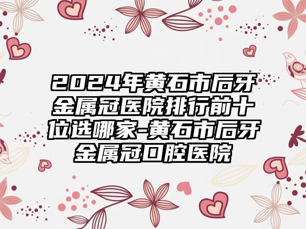 2024年黄石市后牙金属冠医院排行前十位选哪家-黄石市后牙金属冠口腔医院