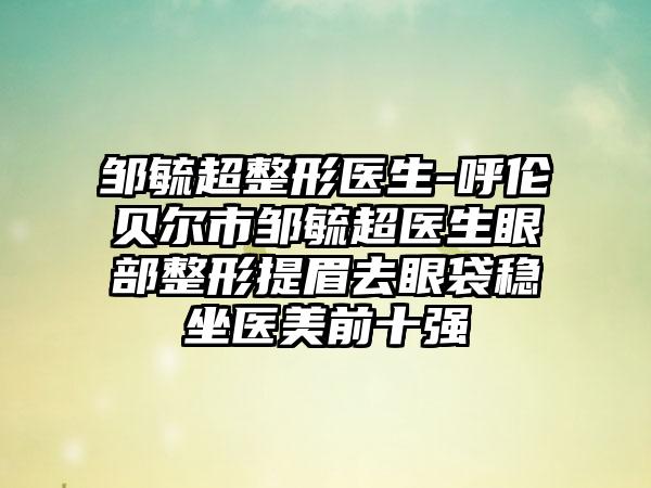 邹毓超整形医生-呼伦贝尔市邹毓超医生眼部整形提眉去眼袋稳坐医美前十强