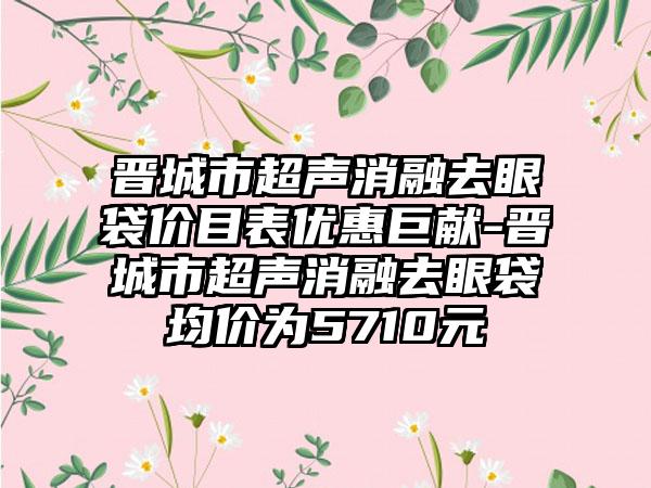 晋城市超声消融去眼袋价目表优惠巨献-晋城市超声消融去眼袋均价为5710元