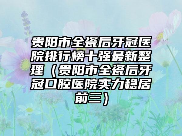 贵阳市全瓷后牙冠医院排行榜十强最新整理（贵阳市全瓷后牙冠口腔医院实力稳居前三）