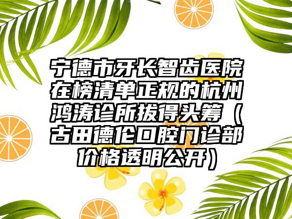 宁德市牙长智齿医院在榜清单正规的杭州鸿涛诊所拔得头筹（古田德伦口腔门诊部价格透明公开）