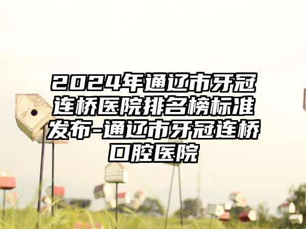 2024年通辽市牙冠连桥医院排名榜标准发布-通辽市牙冠连桥口腔医院