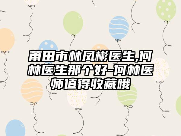 莆田市林凤彬医生,何林医生那个好-何林医师值得收藏哦