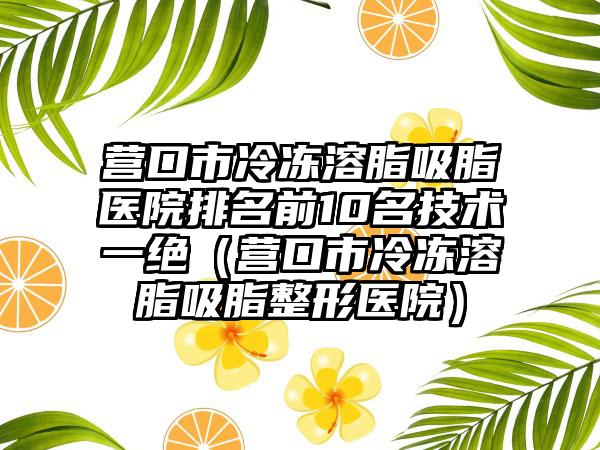 营口市冷冻溶脂吸脂医院排名前10名技术一绝（营口市冷冻溶脂吸脂整形医院）