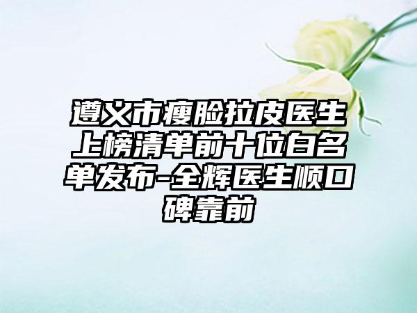 遵义市瘦脸拉皮医生上榜清单前十位白名单发布-全辉医生顺口碑靠前