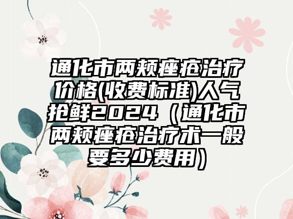 通化市两颊痤疮治疗价格(收费标准)人气抢鲜2024（通化市两颊痤疮治疗术一般要多少费用）