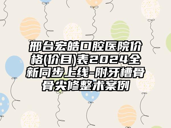 邢台宏皓口腔医院价格(价目)表2024全新同步上线-附牙槽骨骨尖修整术案例