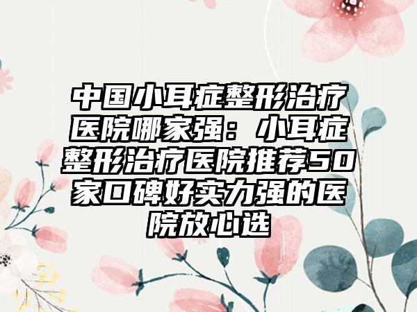 中国小耳症整形治疗医院哪家强：小耳症整形治疗医院推荐50家口碑好实力强的医院放心选