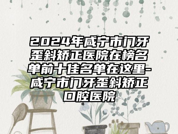 2024年咸宁市门牙歪斜矫正医院在榜名单前十佳名单在这里-咸宁市门牙歪斜矫正口腔医院