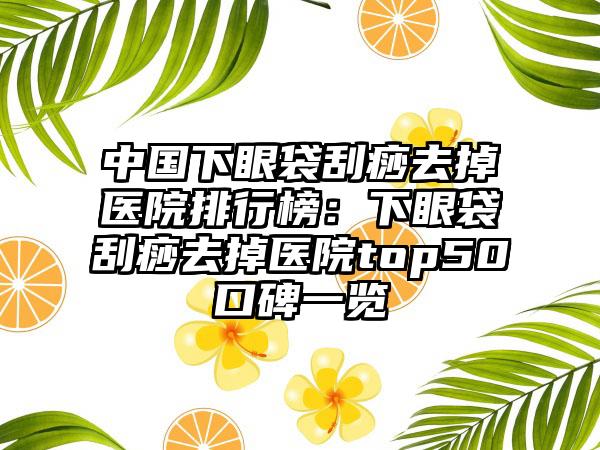 中国下眼袋刮痧去掉医院排行榜：下眼袋刮痧去掉医院top50口碑一览