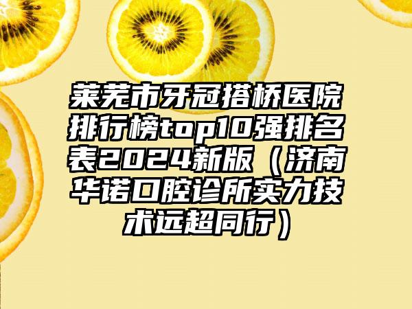 莱芜市牙冠搭桥医院排行榜top10强排名表2024新版（济南华诺口腔诊所实力技术远超同行）