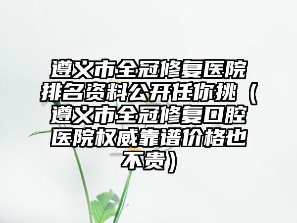 遵义市全冠修复医院排名资料公开任你挑（遵义市全冠修复口腔医院权威靠谱价格也不贵）