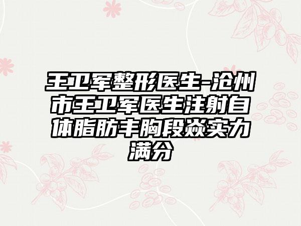 王卫军整形医生-沧州市王卫军医生注射自体脂肪丰胸段焱实力满分