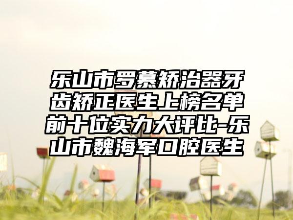 乐山市罗慕矫治器牙齿矫正医生上榜名单前十位实力大评比-乐山市魏海军口腔医生