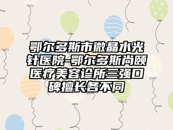 鄂尔多斯市微晶水光针医院-鄂尔多斯尚颐医疗美容诊所三强口碑擅长各不同