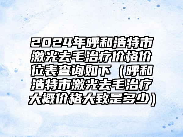 2024年呼和浩特市激光去毛治疗价格价位表查询如下（呼和浩特市激光去毛治疗大概价格大致是多少）