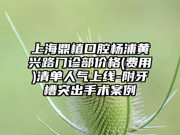 上海鼎植口腔杨浦黄兴路门诊部价格(费用)清单人气上线-附牙槽突出手术案例