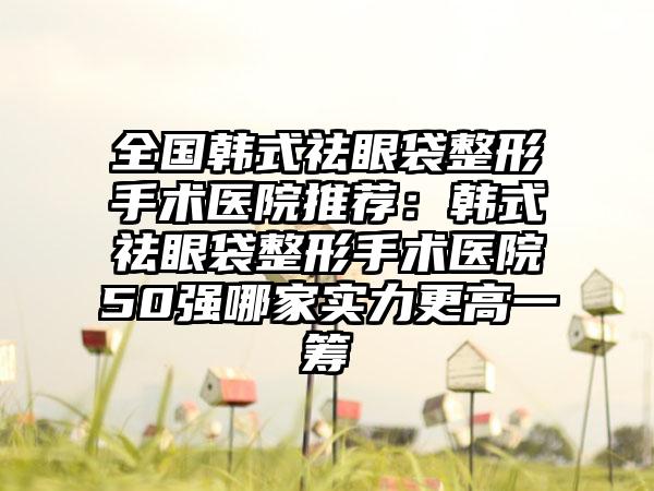 全国韩式祛眼袋整形手术医院推荐：韩式祛眼袋整形手术医院50强哪家实力更高一筹