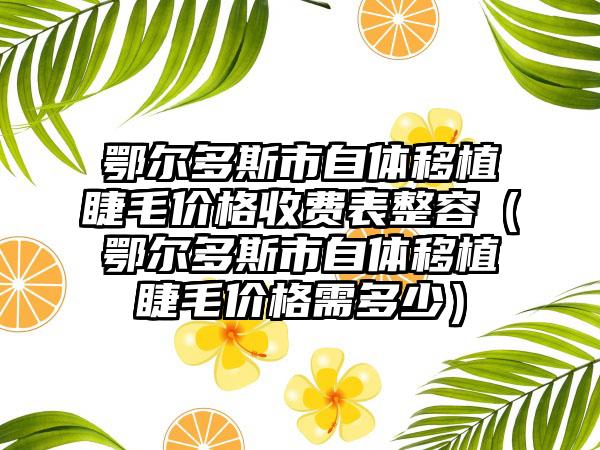 鄂尔多斯市自体移植睫毛价格收费表整容（鄂尔多斯市自体移植睫毛价格需多少）