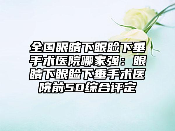 全国眼睛下眼睑下垂手术医院哪家强：眼睛下眼睑下垂手术医院前50综合评定