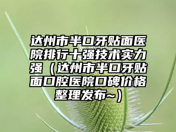 达州市半口牙贴面医院排行十强技术实力强（达州市半口牙贴面口腔医院口碑价格整理发布~）