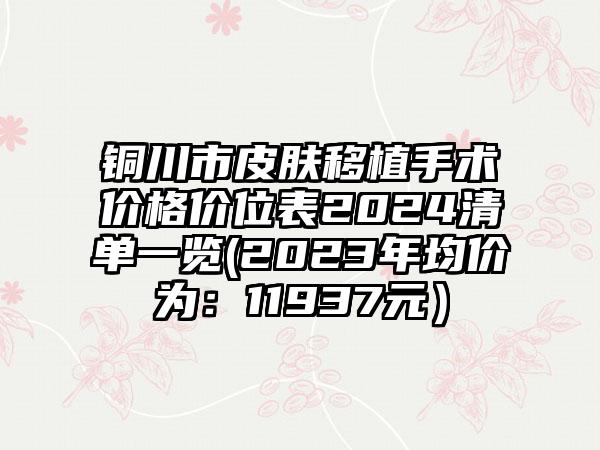 铜川市皮肤移植手术价格价位表2024清单一览(2023年均价为：11937元）