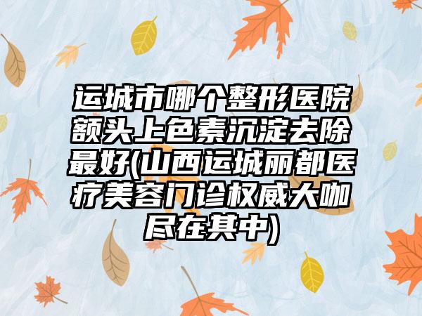 运城市哪个整形医院额头上色素沉淀去除最好(山西运城丽都医疗美容门诊权威大咖尽在其中)