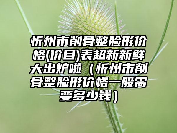 忻州市削骨整脸形价格(价目)表超新新鲜大出炉啦（忻州市削骨整脸形价格一般需要多少钱）