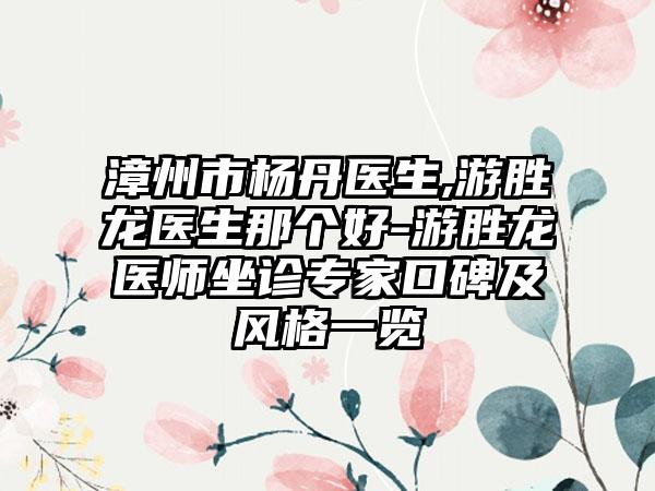 漳州市杨丹医生,游胜龙医生那个好-游胜龙医师坐诊专家口碑及风格一览