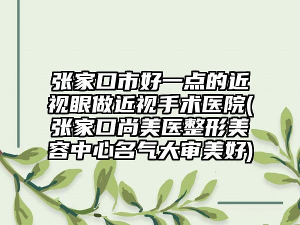 张家口市好一点的近视眼做近视手术医院(张家口尚美医整形美容中心名气大审美好)